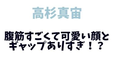 高杉真宙は顔可愛いのに腹筋すごくてギャップありすぎ